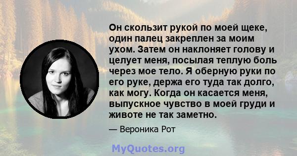 Он скользит рукой по моей щеке, один палец закреплен за моим ухом. Затем он наклоняет голову и целует меня, посылая теплую боль через мое тело. Я оберную руки по его руке, держа его туда так долго, как могу. Когда он