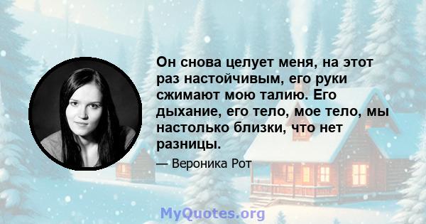 Он снова целует меня, на этот раз настойчивым, его руки сжимают мою талию. Его дыхание, его тело, мое тело, мы настолько близки, что нет разницы.