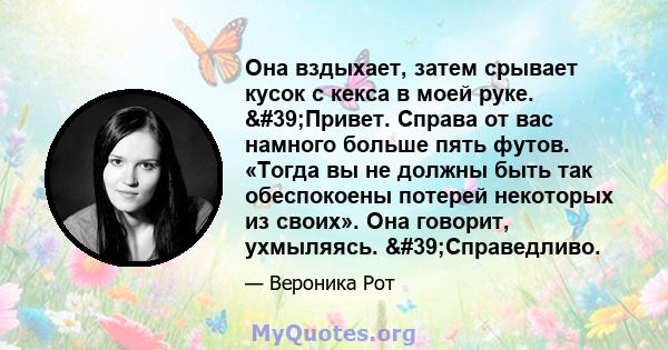 Она вздыхает, затем срывает кусок с кекса в моей руке. 'Привет. Справа от вас намного больше пять футов. «Тогда вы не должны быть так обеспокоены потерей некоторых из своих». Она говорит, ухмыляясь. 'Справедливо.