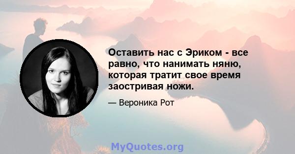 Оставить нас с Эриком - все равно, что нанимать няню, которая тратит свое время заостривая ножи.