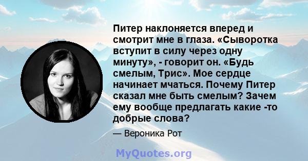 Питер наклоняется вперед и смотрит мне в глаза. «Сыворотка вступит в силу через одну минуту», - говорит он. «Будь смелым, Трис». Мое сердце начинает мчаться. Почему Питер сказал мне быть смелым? Зачем ему вообще