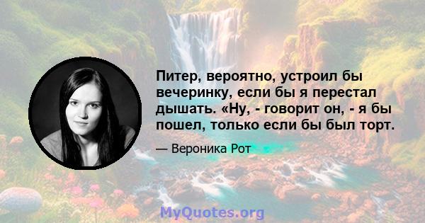 Питер, вероятно, устроил бы вечеринку, если бы я перестал дышать. «Ну, - говорит он, - я бы пошел, только если бы был торт.