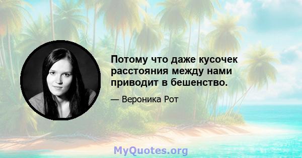 Потому что даже кусочек расстояния между нами приводит в бешенство.