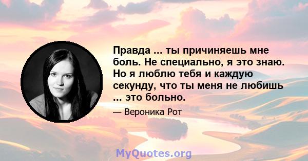 Правда ... ты причиняешь мне боль. Не специально, я это знаю. Но я люблю тебя и каждую секунду, что ты меня не любишь ... это больно.