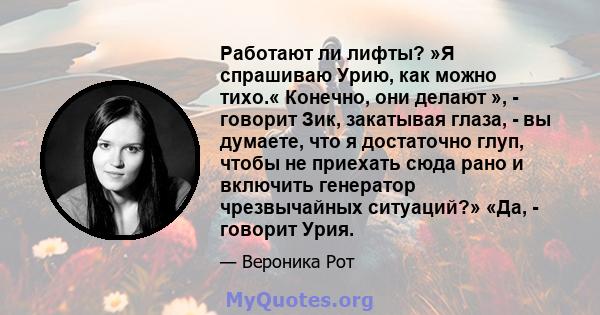 Работают ли лифты? »Я спрашиваю Урию, как можно тихо.« Конечно, они делают », - говорит Зик, закатывая глаза, - вы думаете, что я достаточно глуп, чтобы не приехать сюда рано и включить генератор чрезвычайных ситуаций?» 