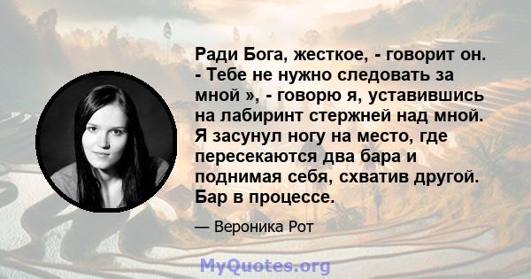 Ради Бога, жесткое, - говорит он. - Тебе не нужно следовать за мной », - говорю я, уставившись на лабиринт стержней над мной. Я засунул ногу на место, где пересекаются два бара и поднимая себя, схватив другой. Бар в