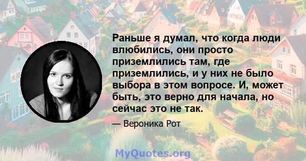 Раньше я думал, что когда люди влюбились, они просто приземлились там, где приземлились, и у них не было выбора в этом вопросе. И, может быть, это верно для начала, но сейчас это не так.