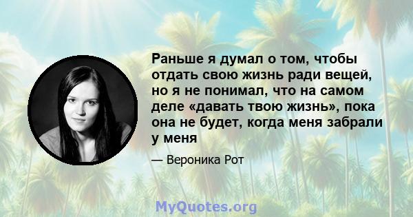 Раньше я думал о том, чтобы отдать свою жизнь ради вещей, но я не понимал, что на самом деле «давать твою жизнь», пока она не будет, когда меня забрали у меня