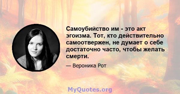 Самоубийство им - это акт эгоизма. Тот, кто действительно самоотвержен, не думает о себе достаточно часто, чтобы желать смерти.