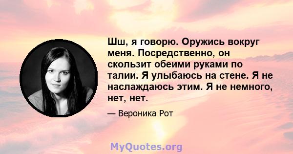 Шш, я говорю. Оружись вокруг меня. Посредственно, он скользит обеими руками по талии. Я улыбаюсь на стене. Я не наслаждаюсь этим. Я не немного, нет, нет.