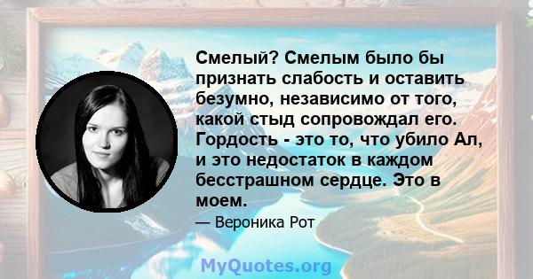 Смелый? Смелым было бы признать слабость и оставить безумно, независимо от того, какой стыд сопровождал его. Гордость - это то, что убило Ал, и это недостаток в каждом бесстрашном сердце. Это в моем.