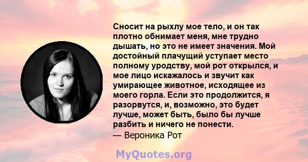 Сносит на рыхлу мое тело, и он так плотно обнимает меня, мне трудно дышать, но это не имеет значения. Мой достойный плачущий уступает место полному уродству, мой рот открылся, и мое лицо искажалось и звучит как