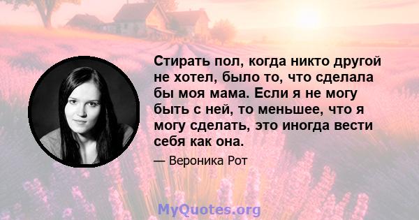 Стирать пол, когда никто другой не хотел, было то, что сделала бы моя мама. Если я не могу быть с ней, то меньшее, что я могу сделать, это иногда вести себя как она.