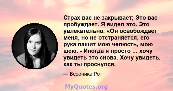 Страх вас не закрывает; Это вас пробуждает. Я видел это. Это увлекательно. «Он освобождает меня, но не отстраняется, его рука пашит мою челюсть, мою шею. - Иногда я просто ... хочу увидеть это снова. Хочу увидеть, как