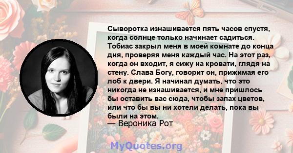 Сыворотка изнашивается пять часов спустя, когда солнце только начинает садиться. Тобиас закрыл меня в моей комнате до конца дня, проверяя меня каждый час. На этот раз, когда он входит, я сижу на кровати, глядя на стену. 