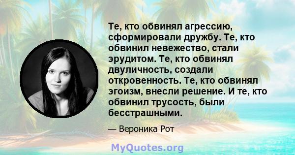 Те, кто обвинял агрессию, сформировали дружбу. Те, кто обвинил невежество, стали эрудитом. Те, кто обвинял двуличность, создали откровенность. Те, кто обвинял эгоизм, внесли решение. И те, кто обвинил трусость, были