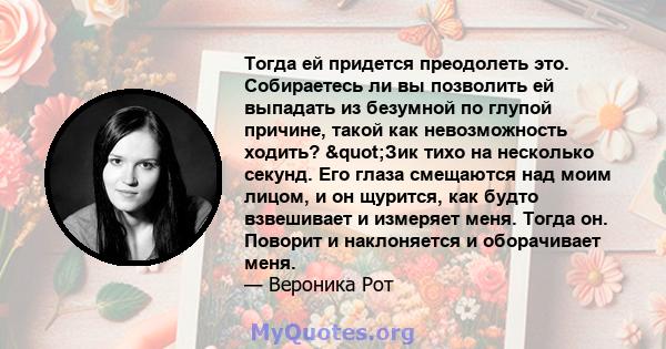 Тогда ей придется преодолеть это. Собираетесь ли вы позволить ей выпадать из безумной по глупой причине, такой как невозможность ходить? "Зик тихо на несколько секунд. Его глаза смещаются над моим лицом, и он