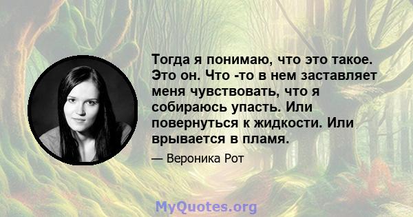 Тогда я понимаю, что это такое. Это он. Что -то в нем заставляет меня чувствовать, что я собираюсь упасть. Или повернуться к жидкости. Или врывается в пламя.