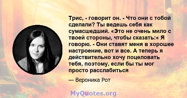 Трис, - говорит он. - Что они с тобой сделали? Ты ведешь себя как сумасшедший. «Это не очень мило с твоей стороны, чтобы сказать:« Я говорю. - Они ставят меня в хорошее настроение, вот и все. А теперь я действительно