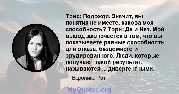 Трис: Подожди. Значит, вы понятия не имеете, какова моя способность? Тори: Да и Нет. Мой вывод заключается в том, что вы показываете равные способности для отказа, бездомного и эрудированного. Люди, которые получают