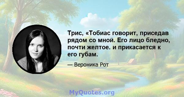 Трис, «Тобиас говорит, приседав рядом со мной. Его лицо бледно, почти желтое. и прикасается к его губам.