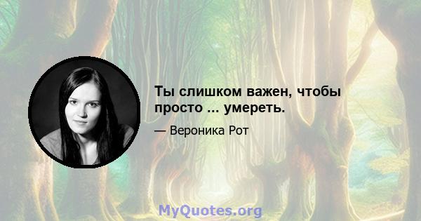 Ты слишком важен, чтобы просто ... умереть.