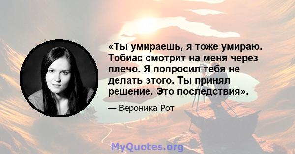 «Ты умираешь, я тоже умираю. Тобиас смотрит на меня через плечо. Я попросил тебя не делать этого. Ты принял решение. Это последствия».