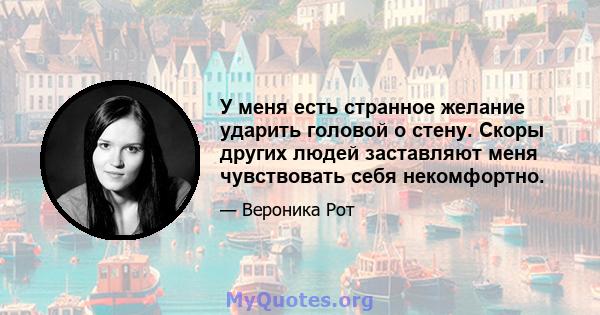 У меня есть странное желание ударить головой о стену. Скоры других людей заставляют меня чувствовать себя некомфортно.