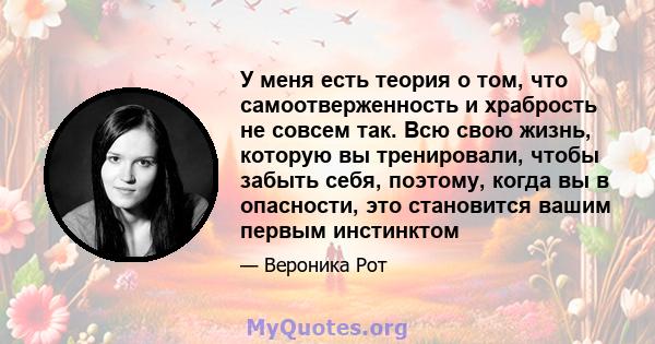 У меня есть теория о том, что самоотверженность и храбрость не совсем так. Всю свою жизнь, которую вы тренировали, чтобы забыть себя, поэтому, когда вы в опасности, это становится вашим первым инстинктом