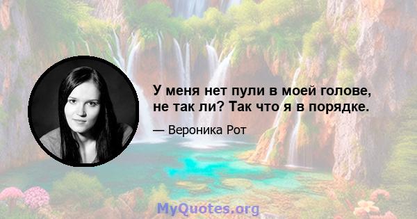 У меня нет пули в моей голове, не так ли? Так что я в порядке.