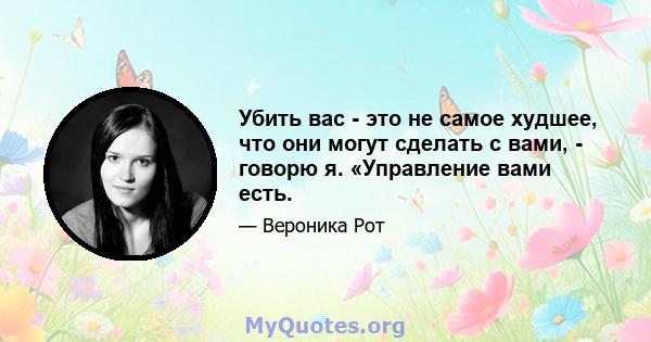 Убить вас - это не самое худшее, что они могут сделать с вами, - говорю я. «Управление вами есть.