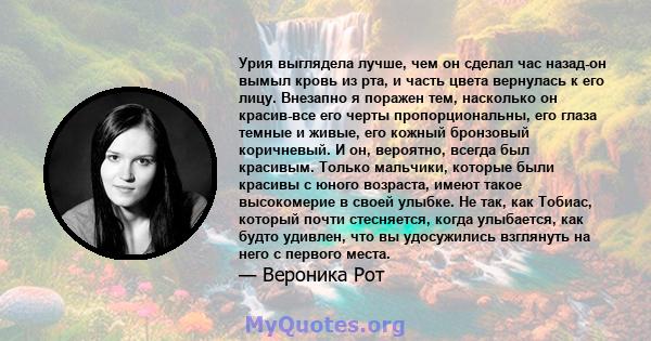 Урия выглядела лучше, чем он сделал час назад-он вымыл кровь из рта, и часть цвета вернулась к его лицу. Внезапно я поражен тем, насколько он красив-все его черты пропорциональны, его глаза темные и живые, его кожный