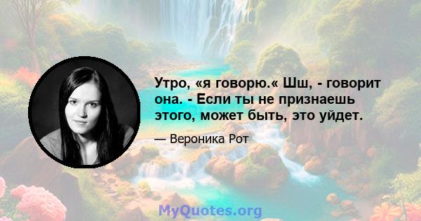 Утро, «я говорю.« Шш, - говорит она. - Если ты не признаешь этого, может быть, это уйдет.