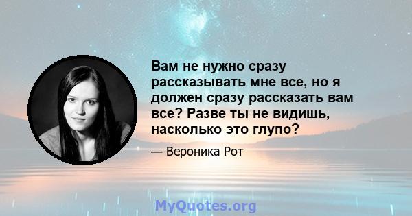 Вам не нужно сразу рассказывать мне все, но я должен сразу рассказать вам все? Разве ты не видишь, насколько это глупо?