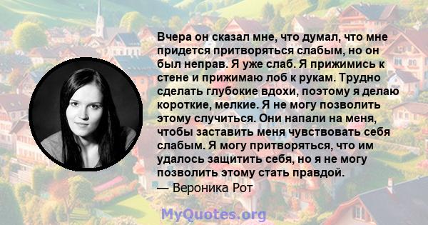 Вчера он сказал мне, что думал, что мне придется притворяться слабым, но он был неправ. Я уже слаб. Я прижимись к стене и прижимаю лоб к рукам. Трудно сделать глубокие вдохи, поэтому я делаю короткие, мелкие. Я не могу