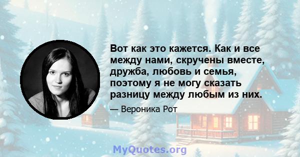 Вот как это кажется. Как и все между нами, скручены вместе, дружба, любовь и семья, поэтому я не могу сказать разницу между любым из них.