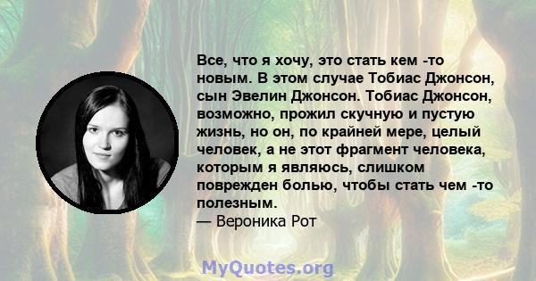 Все, что я хочу, это стать кем -то новым. В этом случае Тобиас Джонсон, сын Эвелин Джонсон. Тобиас Джонсон, возможно, прожил скучную и пустую жизнь, но он, по крайней мере, целый человек, а не этот фрагмент человека,