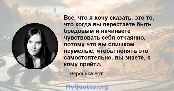 Все, что я хочу сказать, это то, что когда вы перестаете быть бредовым и начинаете чувствовать себя отчаянно, потому что вы слишком неумелые, чтобы понять это самостоятельно, вы знаете, к кому прийти.