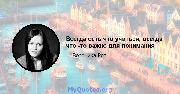 Всегда есть что учиться, всегда что -то важно для понимания