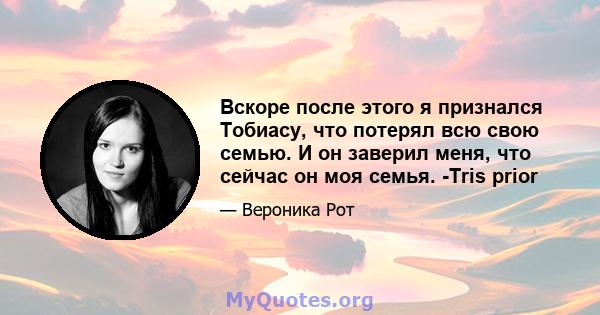 Вскоре после этого я признался Тобиасу, что потерял всю свою семью. И он заверил меня, что сейчас он моя семья. -Tris prior