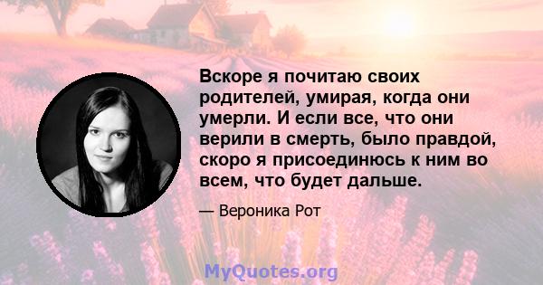 Вскоре я почитаю своих родителей, умирая, когда они умерли. И если все, что они верили в смерть, было правдой, скоро я присоединюсь к ним во всем, что будет дальше.