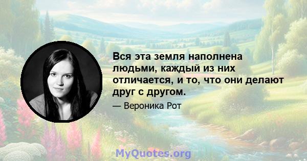 Вся эта земля наполнена людьми, каждый из них отличается, и то, что они делают друг с другом.