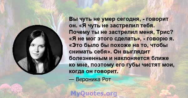 Вы чуть не умер сегодня, - говорит он. «Я чуть не застрелил тебя. Почему ты не застрелил меня, Трис? «Я не мог этого сделать», - говорю я. «Это было бы похоже на то, чтобы снимать себя». Он выглядит болезненным и