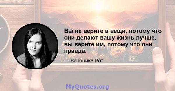 Вы не верите в вещи, потому что они делают вашу жизнь лучше, вы верите им, потому что они правда.