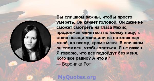 Вы слишком важны, чтобы просто умереть. Он качает головой. Он даже не сможет смотреть на глаза Мехис, продолжая меняться по моему лицу, к стене позади меня или на потолок над мной, ко всему, кроме меня. Я слишком