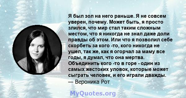 Я был зол на него раньше. Я не совсем уверен, почему. Может быть, я просто злился, что мир стал таким сложным местом, что я никогда не знал даже доли правды об этом. Или что я позволил себе скорбеть за кого -то, кого