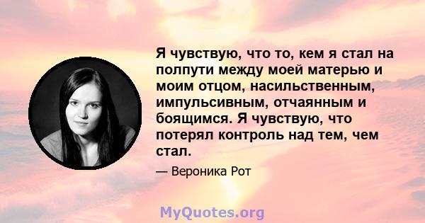 Я чувствую, что то, кем я стал на полпути между моей матерью и моим отцом, насильственным, импульсивным, отчаянным и боящимся. Я чувствую, что потерял контроль над тем, чем стал.