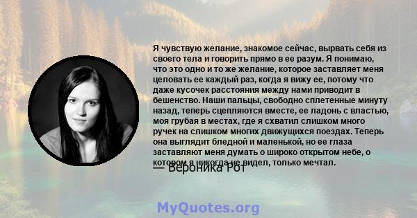 Я чувствую желание, знакомое сейчас, вырвать себя из своего тела и говорить прямо в ее разум. Я понимаю, что это одно и то же желание, которое заставляет меня целовать ее каждый раз, когда я вижу ее, потому что даже