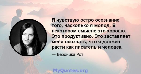 Я чувствую остро осознание того, насколько я молод. В некотором смысле это хорошо. Это продуктивно. Это заставляет меня осознать, что я должен расти как писатель и человек.