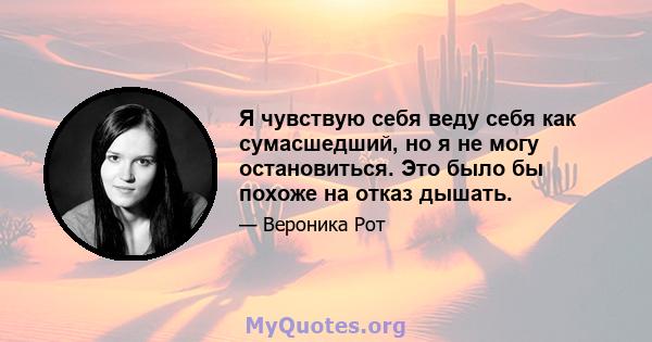 Я чувствую себя веду себя как сумасшедший, но я не могу остановиться. Это было бы похоже на отказ дышать.